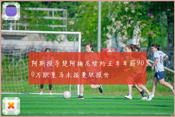 阿斯报导楚阿梅尼续约五年年薪900万欧皇马未接曼联报价