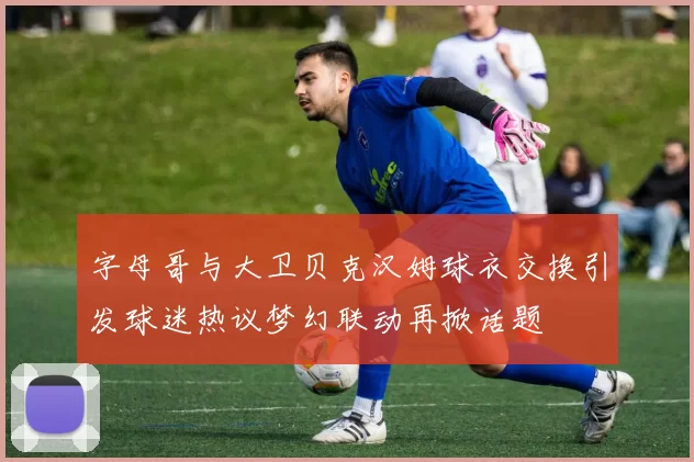 字母哥与大卫贝克汉姆球衣交换引发球迷热议梦幻联动再掀话题