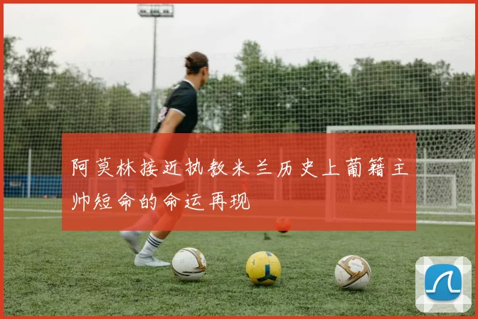 阿莫林接近执教米兰历史上葡籍主帅短命的命运再现